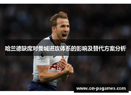 哈兰德缺席对曼城进攻体系的影响及替代方案分析 哈兰德缺席对曼城进攻体系的影响及替代方案分析