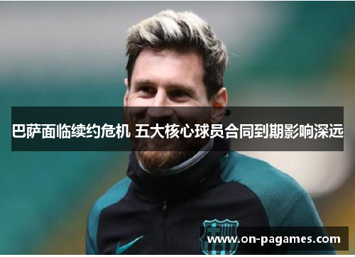巴萨面临续约危机 五大核心球员合同到期影响深远 巴萨面临续约危机 五大核心球员合同到期影响深远