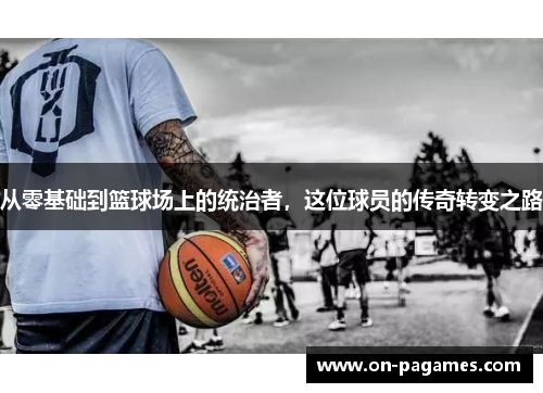 从零基础到篮球场上的统治者,这位球员的传奇转变之路 从零基础到篮球场上的统治者,这位球员的传奇转变之路