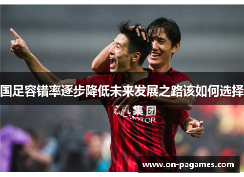 国足容错率逐步降低未来发展之路该如何选择 国足容错率逐步降低未来发展之路该如何选择