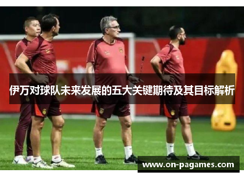 伊万对球队未来发展的五大关键期待及其目标解析 伊万对球队未来发展的五大关键期待及其目标解析