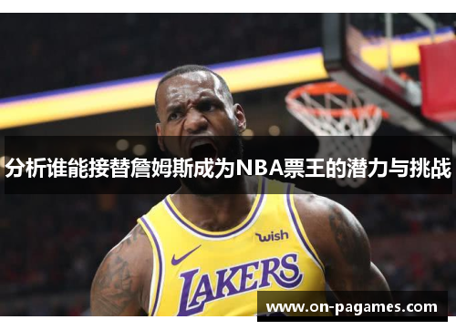 分析谁能接替詹姆斯成为NBA票王的潜力与挑战 分析谁能接替詹姆斯成为NBA票王的潜力与挑战