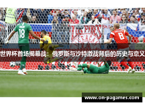 世界杯首场揭幕战:俄罗斯与沙特激战背后的历史与意义 世界杯首场揭幕战:俄罗斯与沙特激战背后的历史与意义