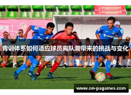 青训体系如何适应球员离队潮带来的挑战与变化 青训体系如何适应球员离队潮带来的挑战与变化