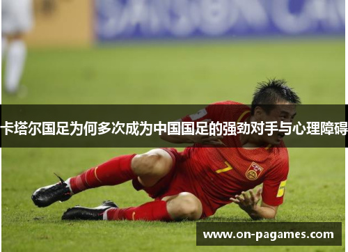 卡塔尔国足为何多次成为中国国足的强劲对手与心理障碍 卡塔尔国足为何多次成为中国国足的强劲对手与心理障碍