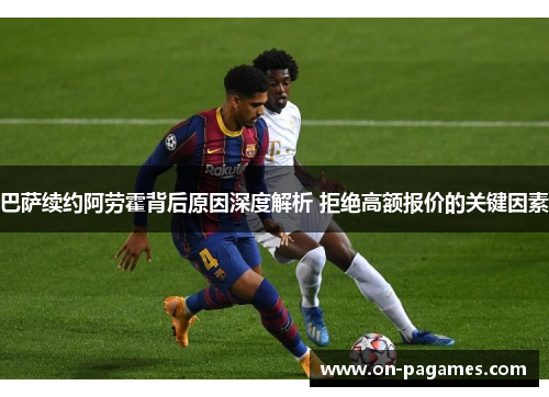 巴萨续约阿劳霍背后原因深度解析 拒绝高额报价的关键因素