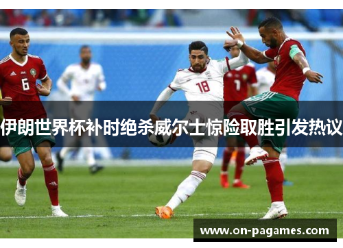 伊朗世界杯补时绝杀威尔士惊险取胜引发热议