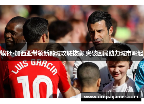 埃杜·加西亚带领新鹏城攻城拔寨 突破困局助力城市崛起