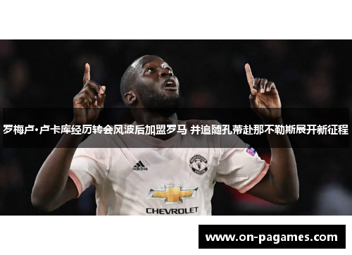 罗梅卢·卢卡库经历转会风波后加盟罗马 并追随孔蒂赴那不勒斯展开新征程