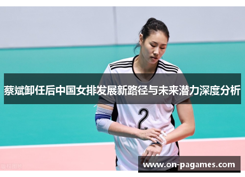 蔡斌卸任后中国女排发展新路径与未来潜力深度分析