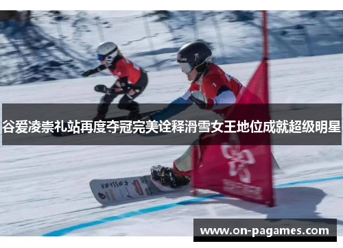 谷爱凌崇礼站再度夺冠完美诠释滑雪女王地位成就超级明星