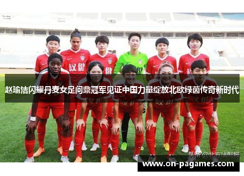 赵瑜洁闪耀丹麦女足问鼎冠军见证中国力量绽放北欧绿茵传奇新时代