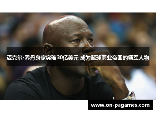 迈克尔·乔丹身家突破30亿美元 成为篮球商业帝国的领军人物