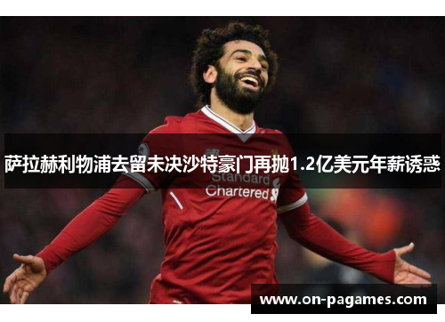萨拉赫利物浦去留未决沙特豪门再抛1.2亿美元年薪诱惑